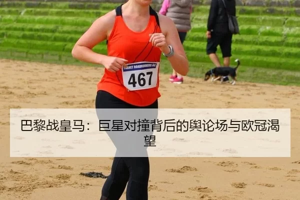 巴黎战皇马：巨星对撞背后的舆论场与欧冠渴望